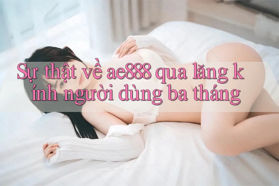 Sự thật về ae888 qua lăng kính người dùng ba tháng