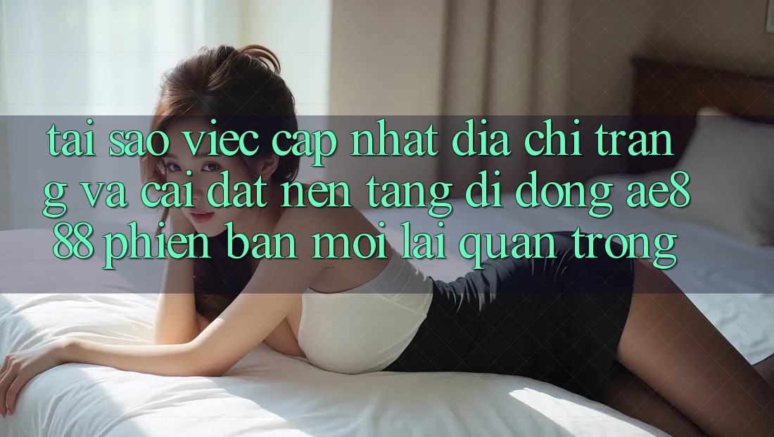 Tại sao việc cập nhật địa chỉ trang và cài đặt nền tảng di động AE888 phiên bản mới lại quan trọng?