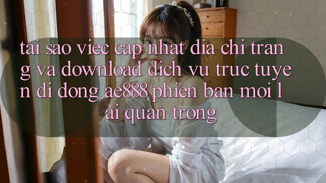 Tại sao việc cập nhật địa chỉ trang và download dịch vụ trực tuyến di động AE888 phiên bản mới lại quan trọng?