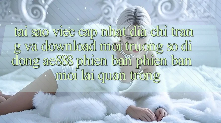 Tại sao việc cập nhật địa chỉ trang và download môi trường số di động AE888 phiên bản phiên bản mới lại quan trọng?