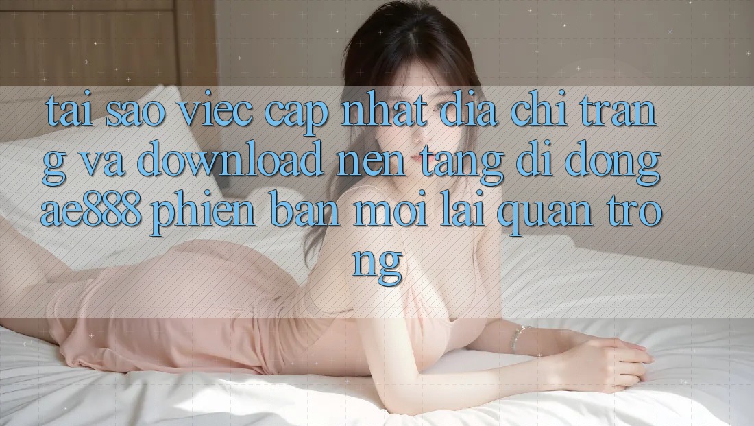 Tại sao việc cập nhật địa chỉ trang và download nền tảng di động AE888 phiên bản mới lại quan trọng?