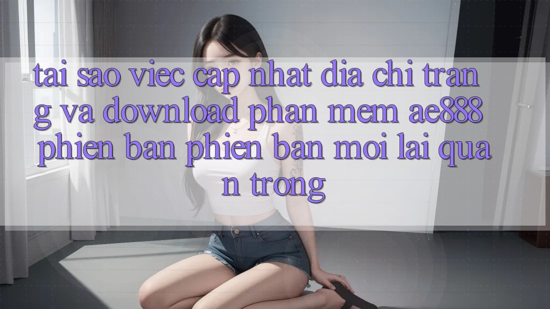 Tại sao việc cập nhật địa chỉ trang và download phần mềm AE888 phiên bản phiên bản mới lại quan trọng?