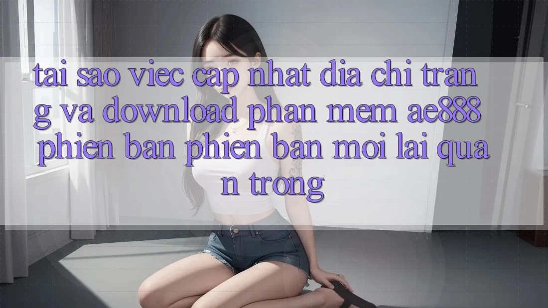 Tại sao việc cập nhật địa chỉ trang và download phần mềm AE888 phiên bản phiên bản mới lại quan trọng?