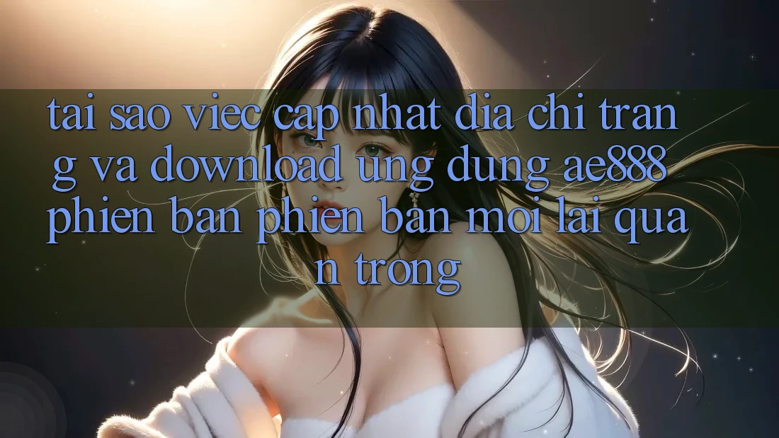 Tại sao việc cập nhật địa chỉ trang và download ứng dụng AE888 phiên bản phiên bản mới lại quan trọng?