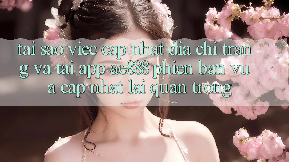 Tại sao việc cập nhật địa chỉ trang và tải app AE888 phiên bản vừa cập nhật lại quan trọng?
