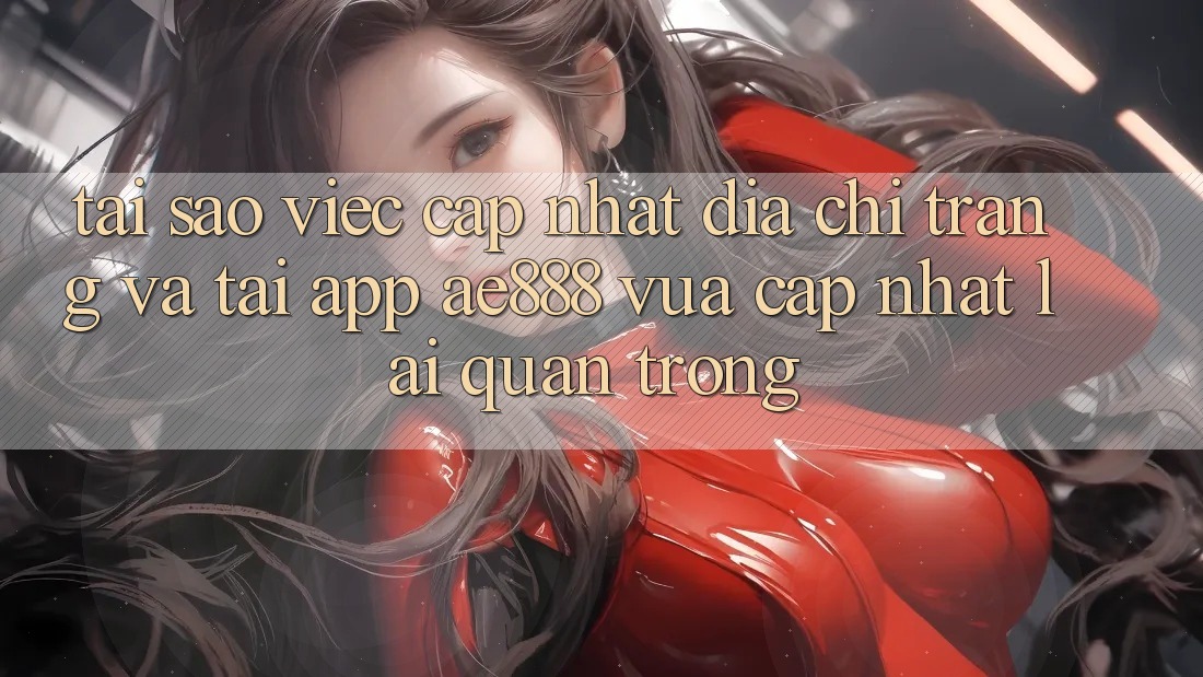 Tại sao việc cập nhật địa chỉ trang và tải app AE888 vừa cập nhật lại quan trọng?