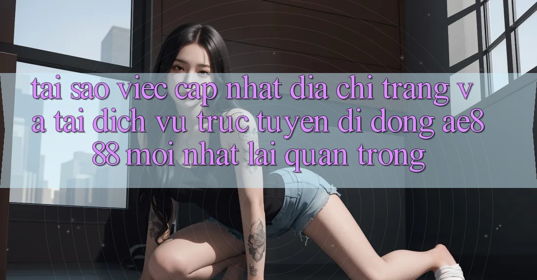 Tại sao việc cập nhật địa chỉ trang và tải dịch vụ trực tuyến di động AE888 mới nhất lại quan trọng?