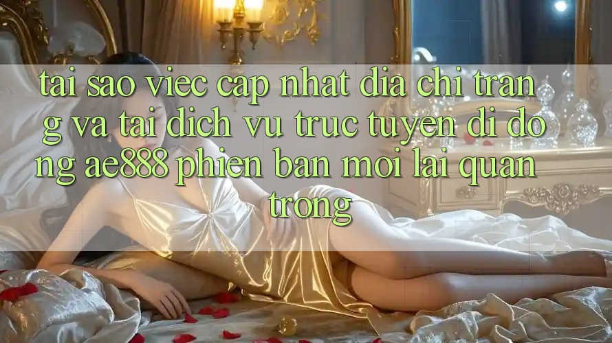 Tại sao việc cập nhật địa chỉ trang và tải dịch vụ trực tuyến di động AE888 phiên bản mới lại quan trọng?