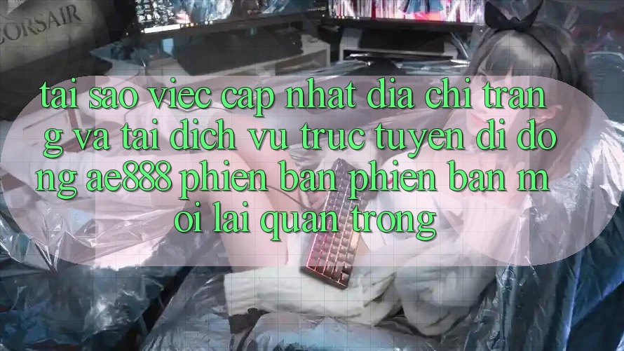 Tại sao việc cập nhật địa chỉ trang và tải dịch vụ trực tuyến di động AE888 phiên bản phiên bản mới lại quan trọng?