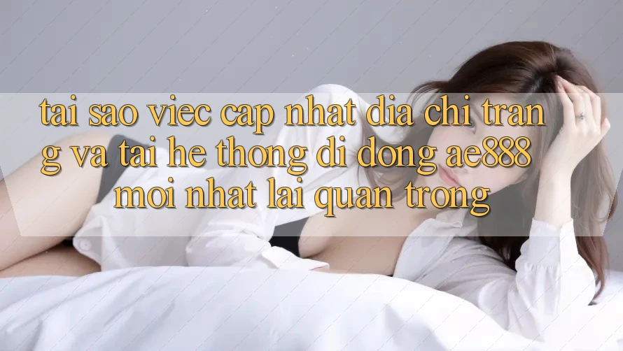 Tại sao việc cập nhật địa chỉ trang và tải hệ thống di động AE888 mới nhất lại quan trọng?