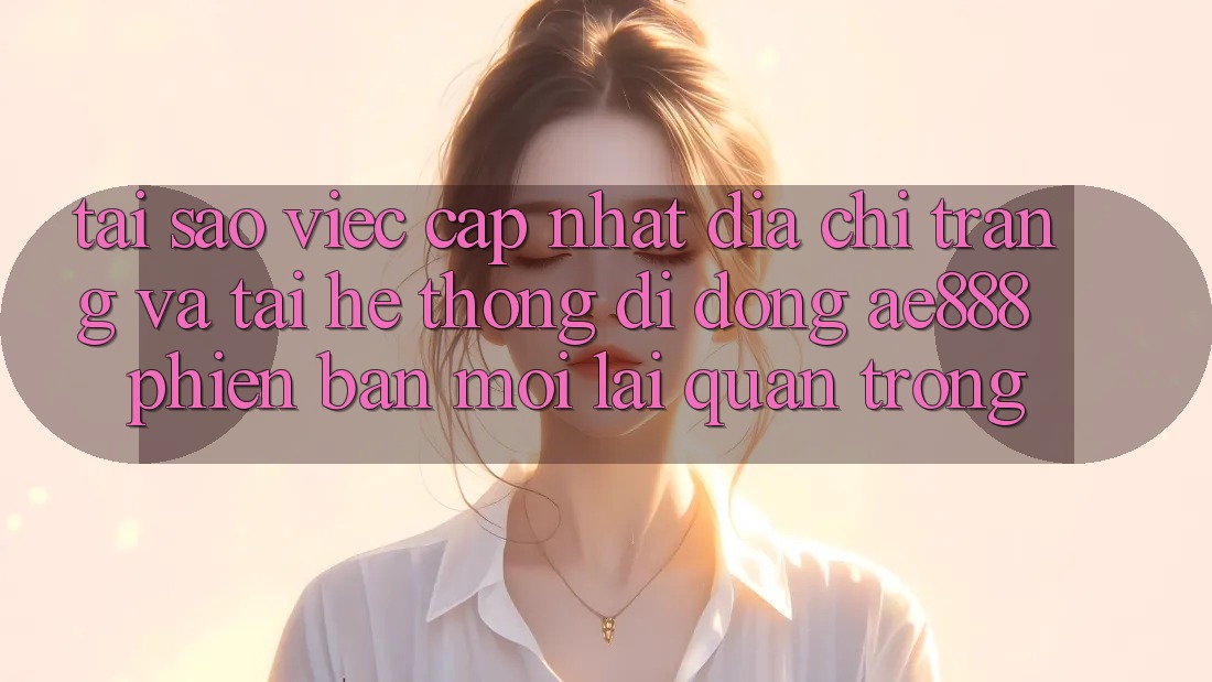 Tại sao việc cập nhật địa chỉ trang và tải hệ thống di động AE888 phiên bản mới lại quan trọng?