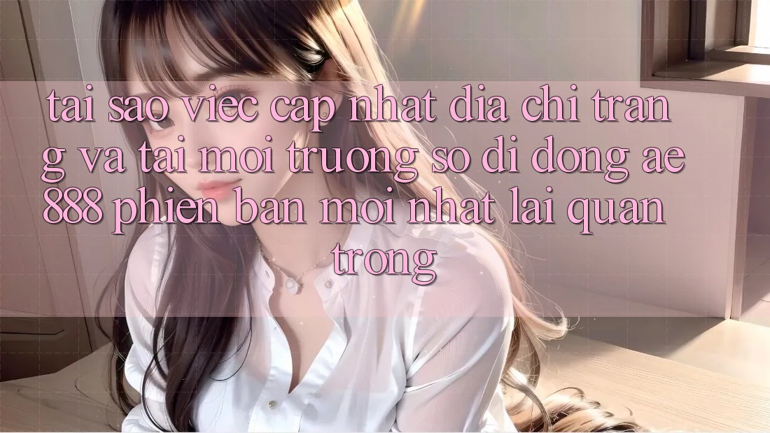 Tại sao việc cập nhật địa chỉ trang và tải môi trường số di động AE888 phiên bản mới nhất lại quan trọng?