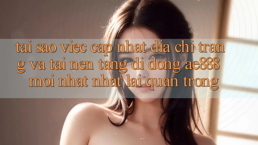 Tại sao việc cập nhật địa chỉ trang và tải nền tảng di động AE888 mới nhất nhất lại quan trọng?