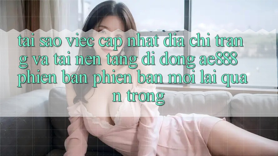 Tại sao việc cập nhật địa chỉ trang và tải nền tảng di động AE888 phiên bản phiên bản mới lại quan trọng?