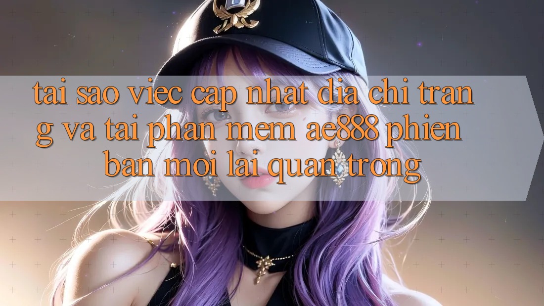 Tại sao việc cập nhật địa chỉ trang và tải phần mềm AE888 phiên bản mới lại quan trọng?