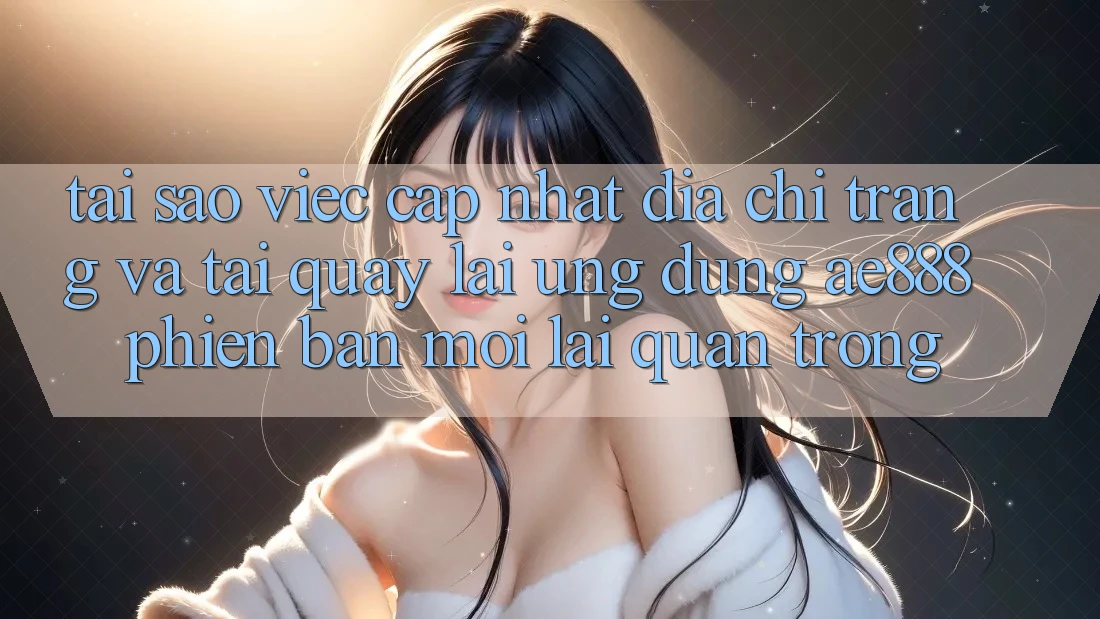 Tại sao việc cập nhật địa chỉ trang và tải quay lại ứng dụng AE888 phiên bản mới lại quan trọng?