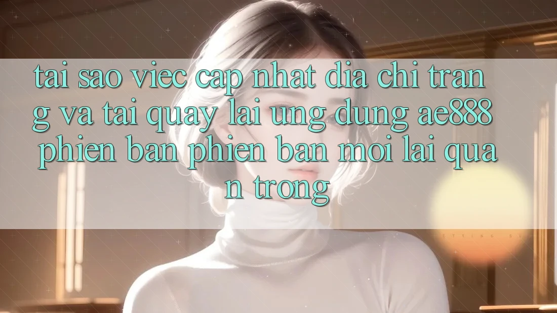 Tại sao việc cập nhật địa chỉ trang và tải quay lại ứng dụng AE888 phiên bản phiên bản mới lại quan trọng?