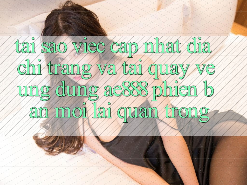 Tại sao việc cập nhật địa chỉ trang và tải quay về ứng dụng AE888 phiên bản mới lại quan trọng?
