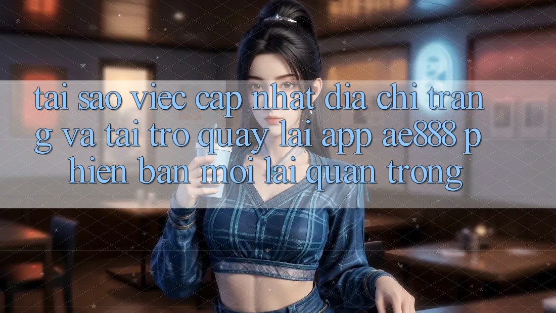 Tại sao việc cập nhật địa chỉ trang và tải trở quay lại app AE888 phiên bản mới lại quan trọng?