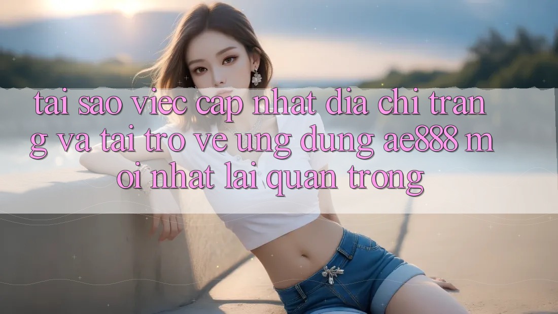 Tại sao việc cập nhật địa chỉ trang và tải trở về ứng dụng AE888 mới nhất lại quan trọng?