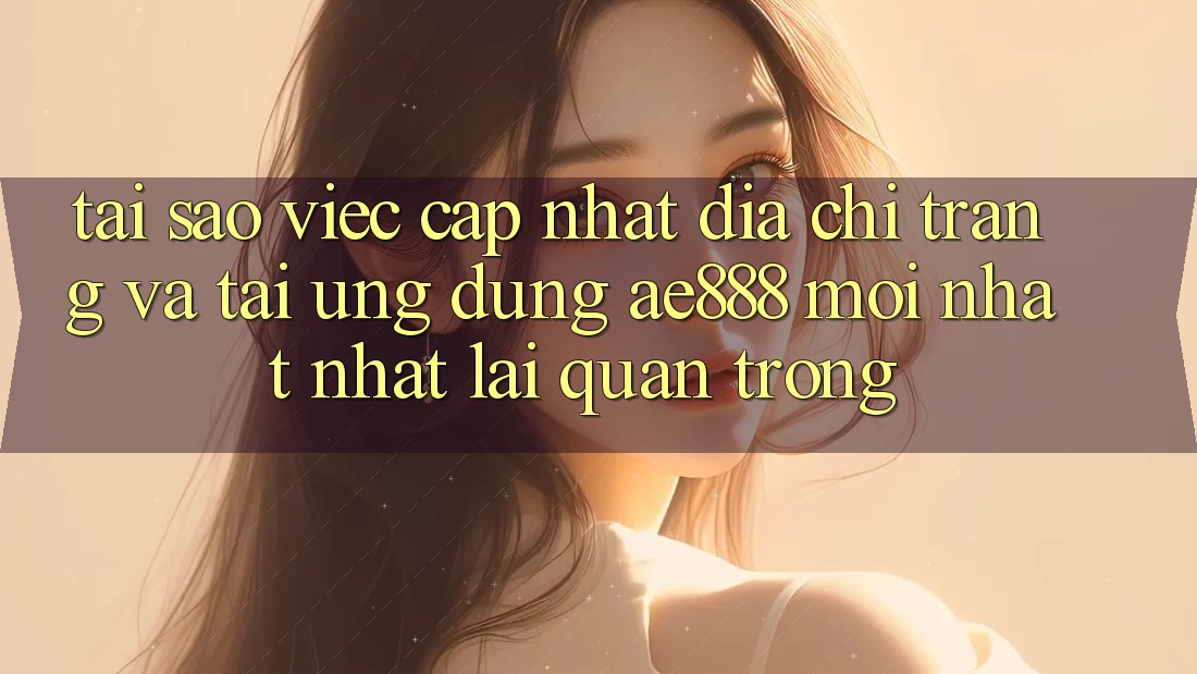 Tại sao việc cập nhật địa chỉ trang và tải ứng dụng AE888 mới nhất nhất lại quan trọng?