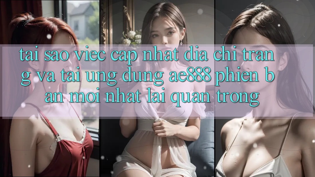 Tại sao việc cập nhật địa chỉ trang và tải ứng dụng AE888 phiên bản mới nhất lại quan trọng?