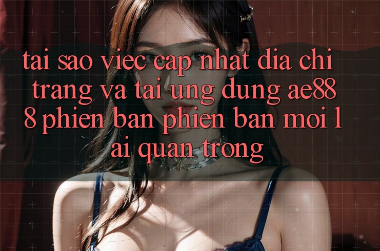 Tại sao việc cập nhật địa chỉ trang và tải ứng dụng AE888 phiên bản phiên bản mới lại quan trọng?