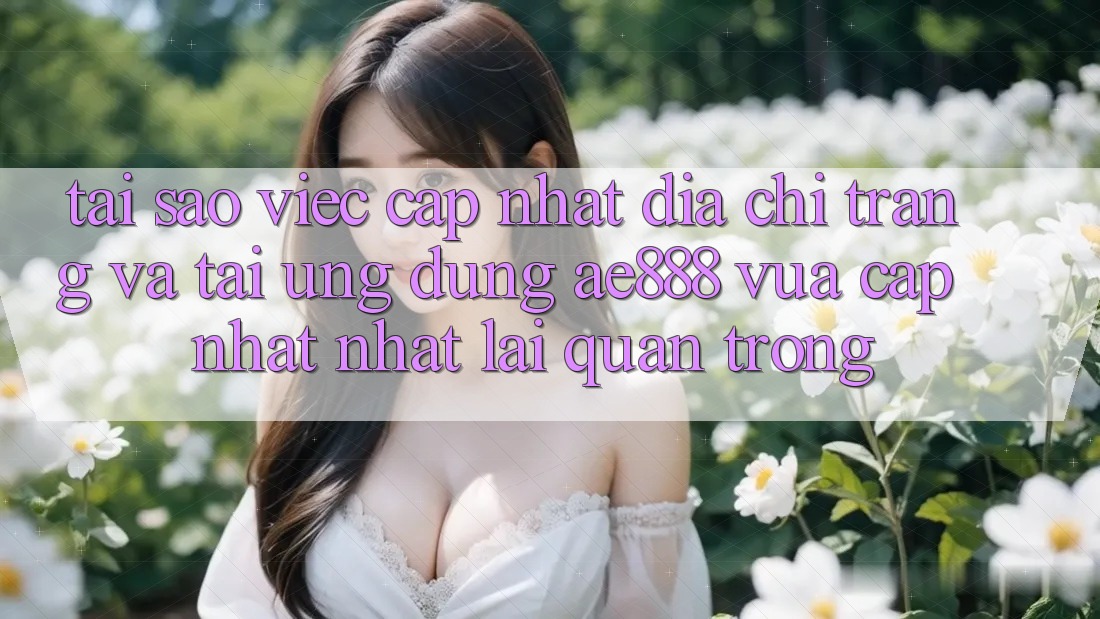 Tại sao việc cập nhật địa chỉ trang và tải ứng dụng AE888 vừa cập nhật nhất lại quan trọng?