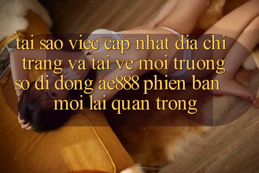 Tại sao việc cập nhật địa chỉ trang và tải về môi trường số di động AE888 phiên bản mới lại quan trọng?