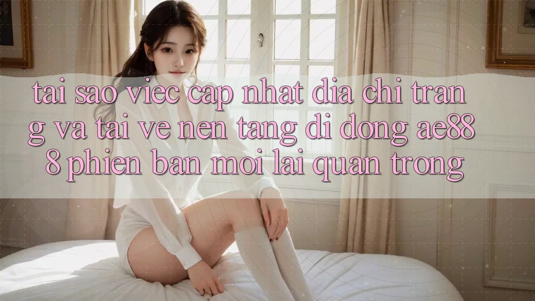 Tại sao việc cập nhật địa chỉ trang và tải về nền tảng di động AE888 phiên bản mới lại quan trọng?
