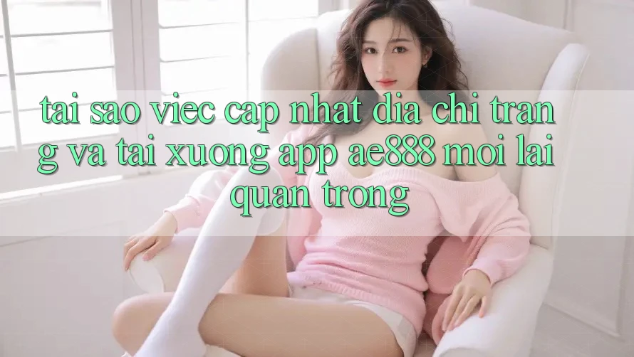 Tại sao việc cập nhật địa chỉ trang và tải xuống app AE888 mới lại quan trọng?