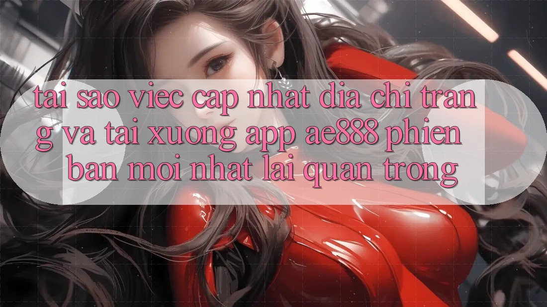 Tại sao việc cập nhật địa chỉ trang và tải xuống app AE888 phiên bản mới nhất lại quan trọng?