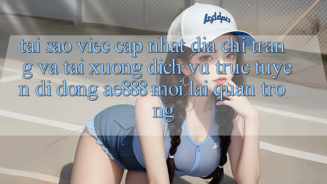 Tại sao việc cập nhật địa chỉ trang và tải xuống dịch vụ trực tuyến di động AE888 mới lại quan trọng?