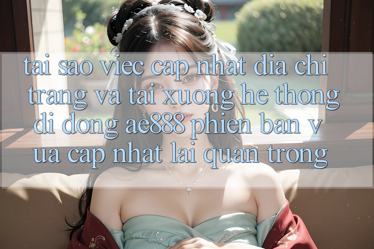 Tại sao việc cập nhật địa chỉ trang và tải xuống hệ thống di động AE888 phiên bản vừa cập nhật lại quan trọng?