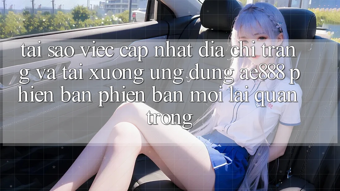 Tại sao việc cập nhật địa chỉ trang và tải xuống ứng dụng AE888 phiên bản phiên bản mới lại quan trọng?