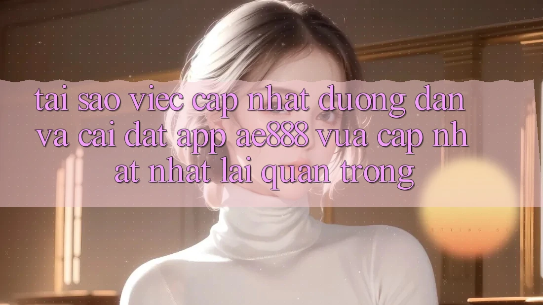 Tại sao việc cập nhật đường dẫn và cài đặt app AE888 vừa cập nhật nhất lại quan trọng?