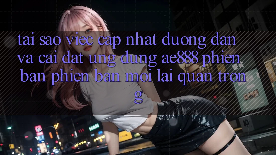 Tại sao việc cập nhật đường dẫn và cài đặt ứng dụng AE888 phiên bản phiên bản mới lại quan trọng?