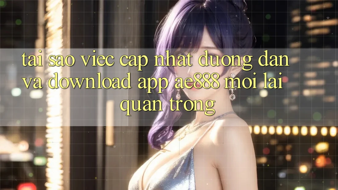 Tại sao việc cập nhật đường dẫn và download app AE888 mới lại quan trọng?