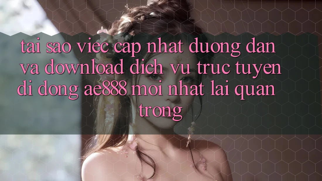 Tại sao việc cập nhật đường dẫn và download dịch vụ trực tuyến di động AE888 mới nhất lại quan trọng?