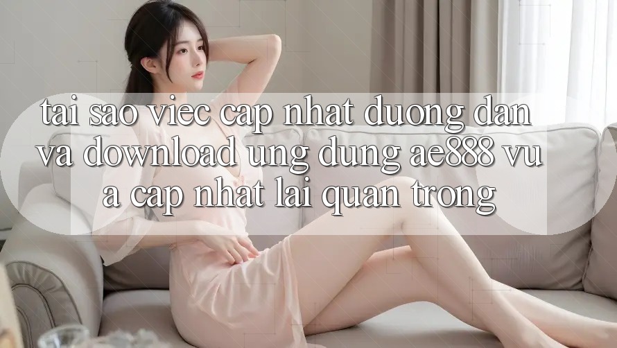 Tại sao việc cập nhật đường dẫn và download ứng dụng AE888 vừa cập nhật lại quan trọng?