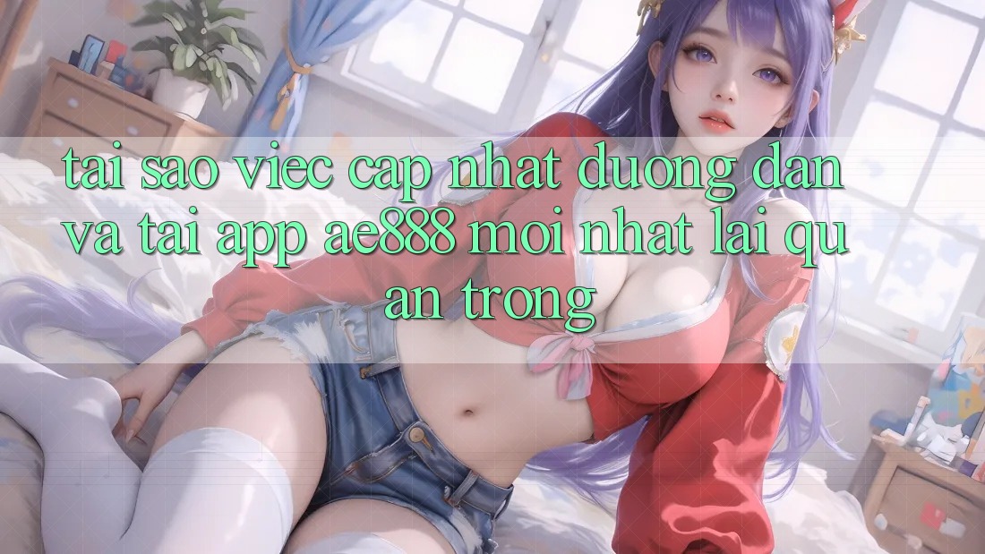 Tại sao việc cập nhật đường dẫn và tải app AE888 mới nhất lại quan trọng? Tại sao việc cập nhật đường dẫn và tải app AE888 mới nhất lại quan trọng?