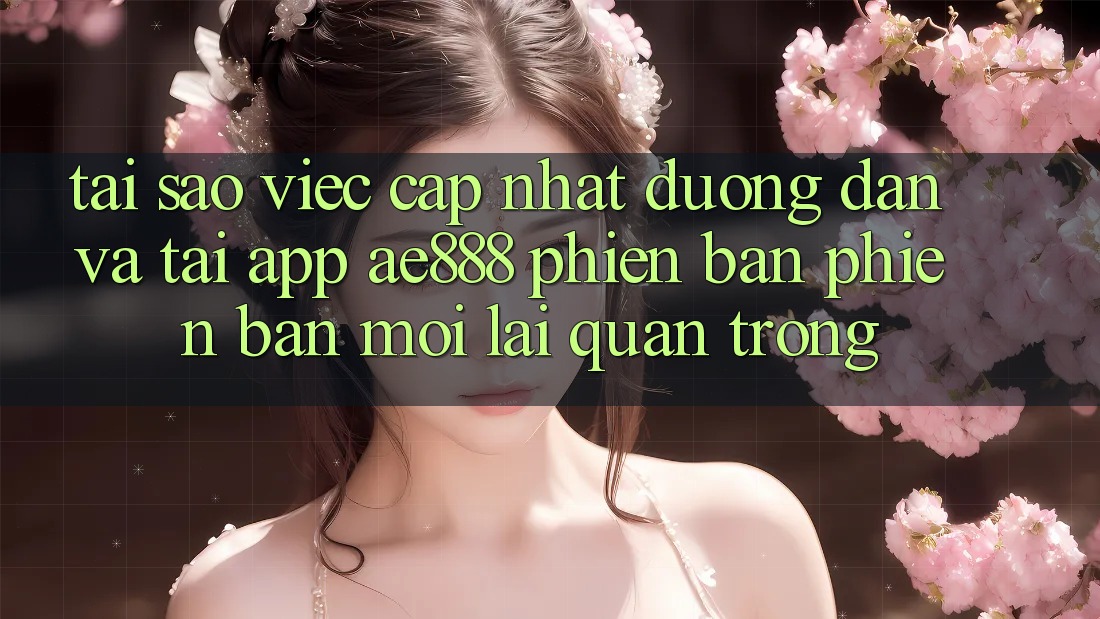 Tại sao việc cập nhật đường dẫn và tải app AE888 phiên bản phiên bản mới lại quan trọng?