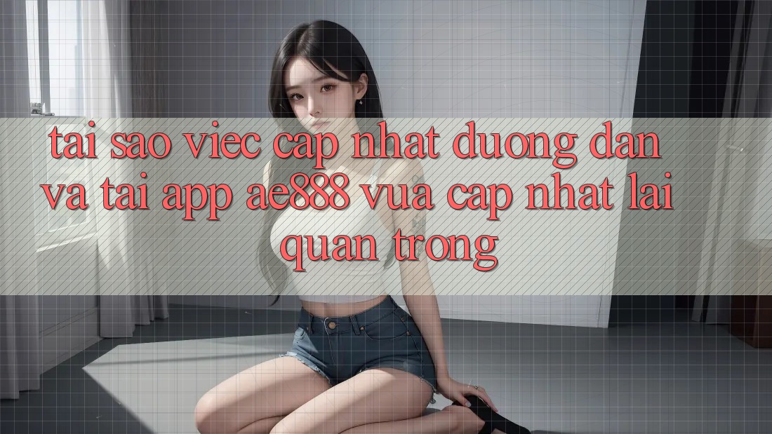 Tại sao việc cập nhật đường dẫn và tải app AE888 vừa cập nhật lại quan trọng?