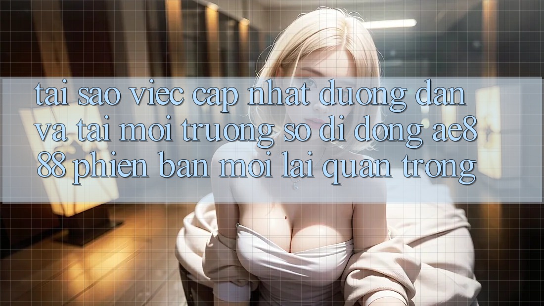 Tại sao việc cập nhật đường dẫn và tải môi trường số di động AE888 phiên bản mới lại quan trọng?