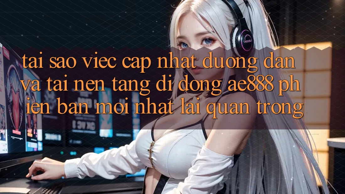 Tại sao việc cập nhật đường dẫn và tải nền tảng di động AE888 phiên bản mới nhất lại quan trọng?