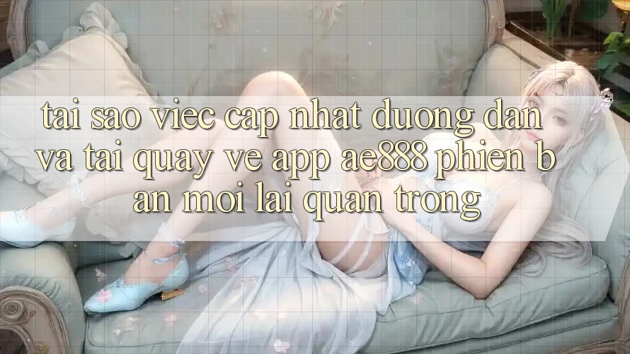 Tại sao việc cập nhật đường dẫn và tải quay về app AE888 phiên bản mới lại quan trọng?