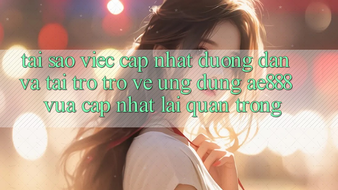 Tại sao việc cập nhật đường dẫn và tải trở trở về ứng dụng AE888 vừa cập nhật lại quan trọng?
