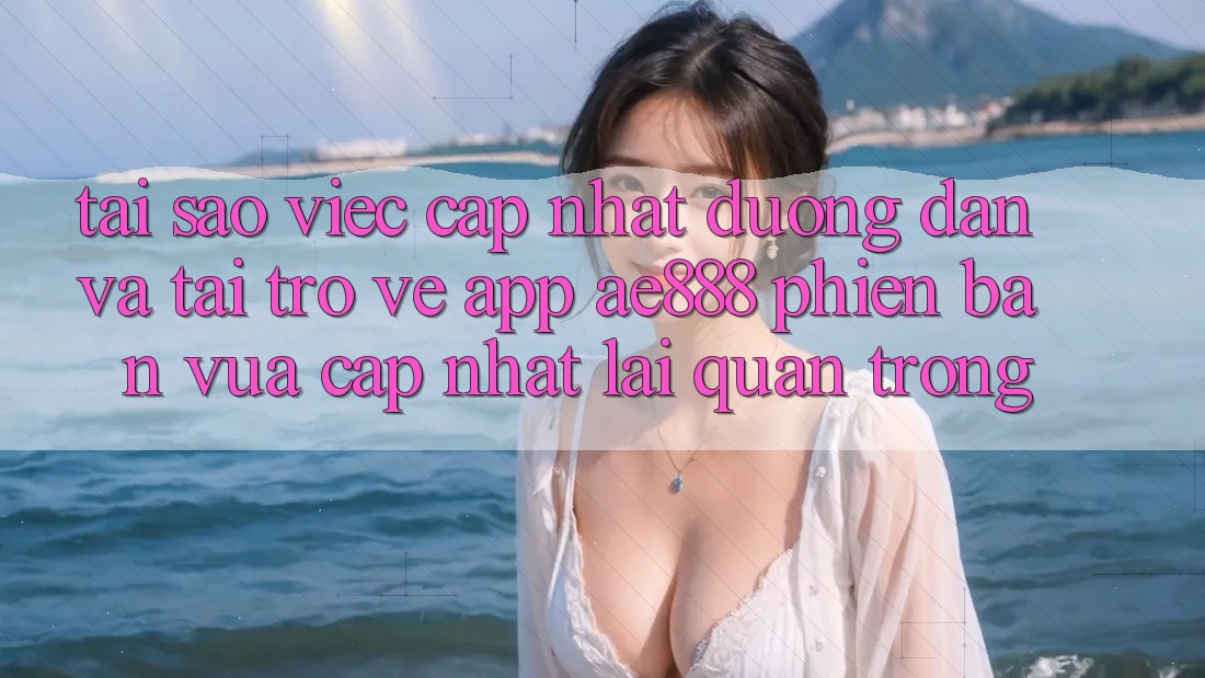 Tại sao việc cập nhật đường dẫn và tải trở về app AE888 phiên bản vừa cập nhật lại quan trọng?