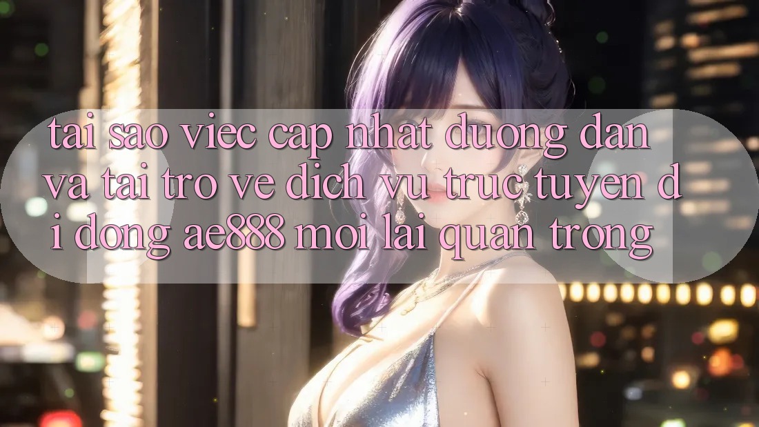 Tại sao việc cập nhật đường dẫn và tải trở về dịch vụ trực tuyến di động AE888 mới lại quan trọng?