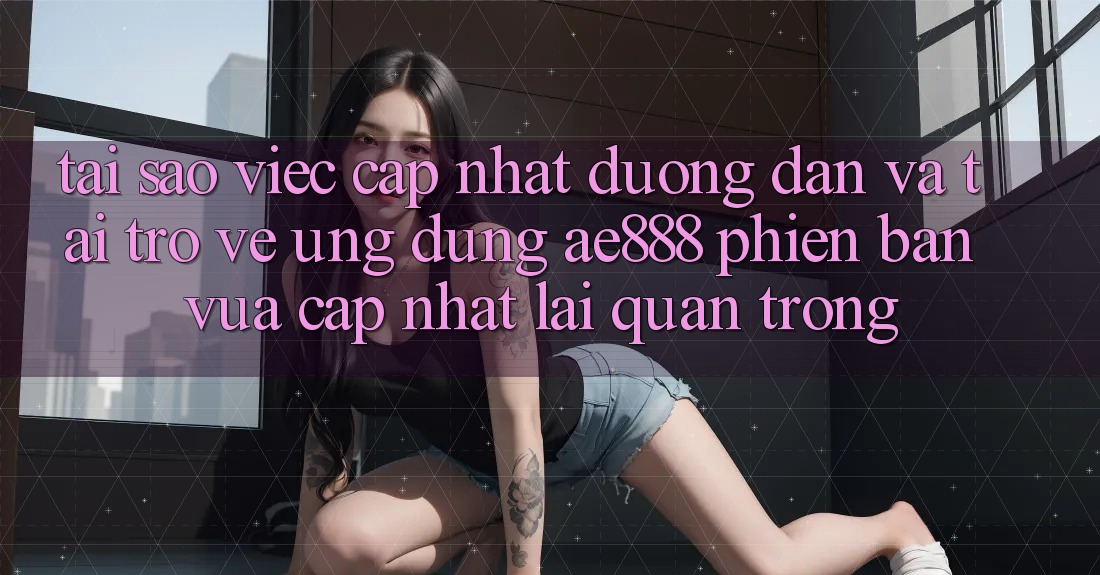 Tại sao việc cập nhật đường dẫn và tải trở về ứng dụng AE888 phiên bản vừa cập nhật lại quan trọng?